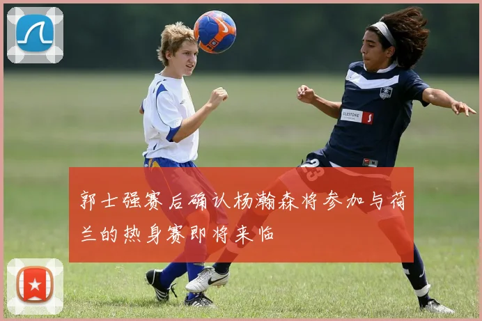 郭士强赛后确认杨瀚森将参加与荷兰的热身赛即将来临