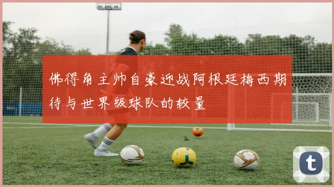 佛得角主帅自豪迎战阿根廷梅西期待与世界级球队的较量