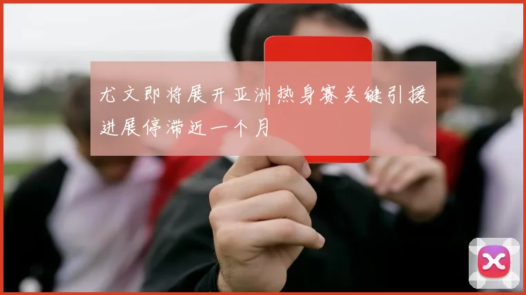 尤文即将展开亚洲热身赛关键引援进展停滞近一个月