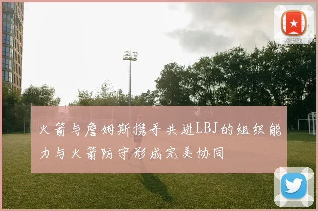 火箭与詹姆斯携手共进LBJ的组织能力与火箭防守形成完美协同