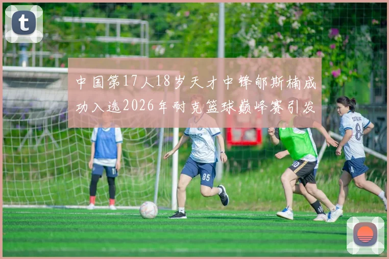 中国第17人18岁天才中锋郇斯楠成功入选2026年耐克篮球巅峰赛引发热议