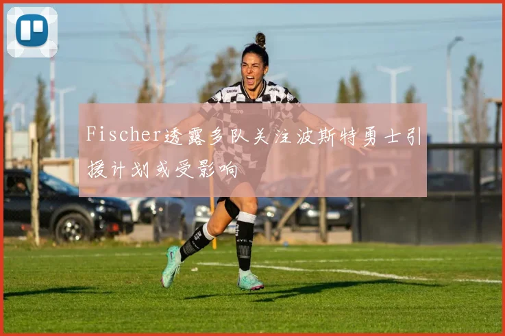 Fischer透露多队关注波斯特勇士引援计划或受影响