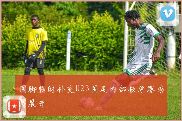 国脚临时补充U23国足内部教学赛或将展开