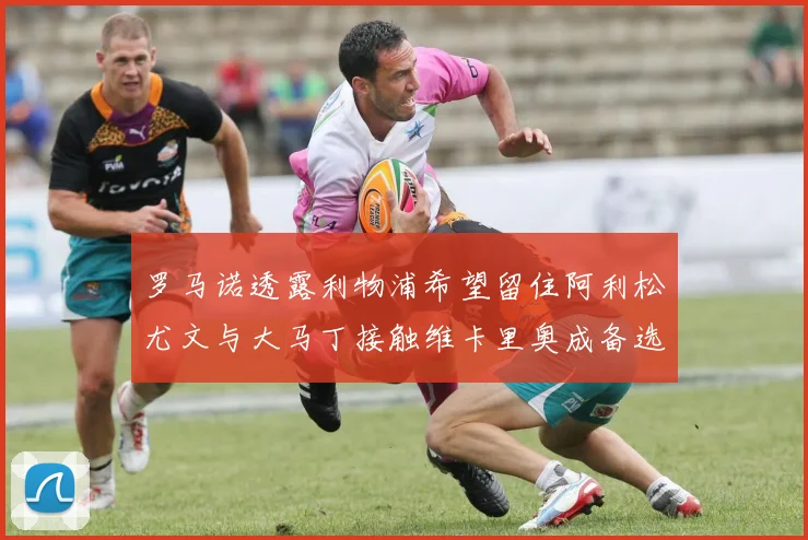 罗马诺透露利物浦希望留住阿利松尤文与大马丁接触维卡里奥成备选