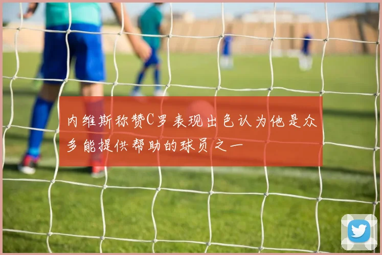 内维斯称赞C罗表现出色认为他是众多能提供帮助的球员之一