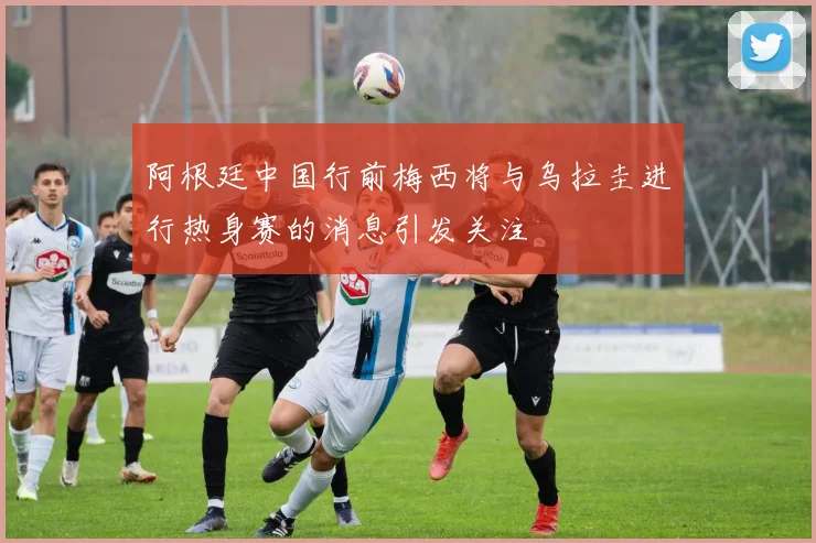 阿根廷中国行前梅西将与乌拉圭进行热身赛的消息引发关注