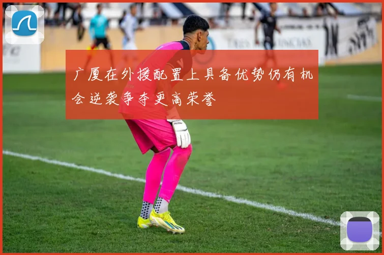 广厦在外援配置上具备优势仍有机会逆袭争夺更高荣誉