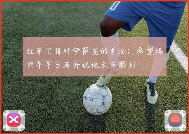 红军旧将对伊萨克的看法：希望瑞典早早出局并祝他未来顺利