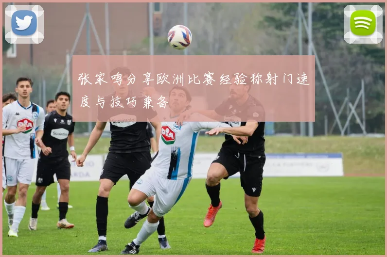 张家鸣分享欧洲比赛经验称射门速度与技巧兼备