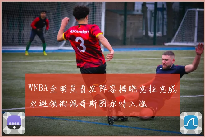 WNBA全明星首发阵容揭晓克拉克威尔逊领衔佩奇斯图尔特入选