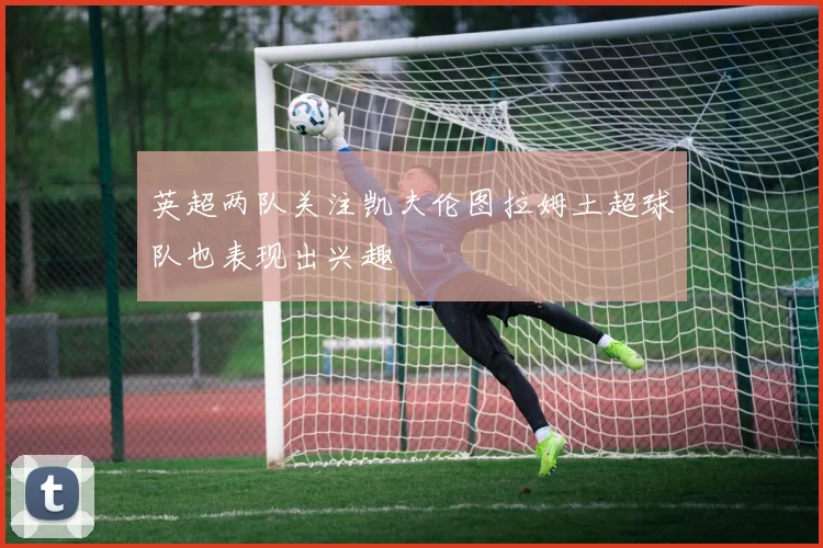 英超两队关注凯夫伦图拉姆土超球队也表现出兴趣