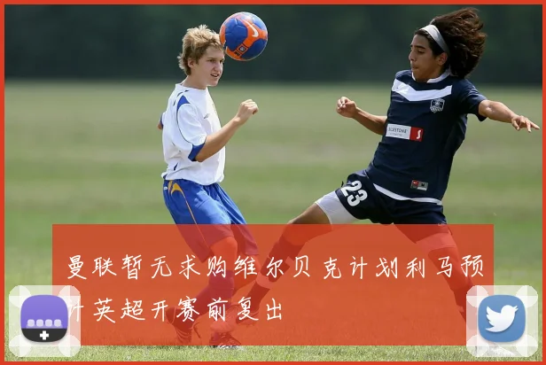曼联暂无求购维尔贝克计划利马预计英超开赛前复出