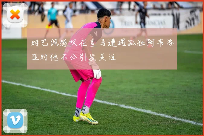 姆巴佩感叹在皇马遭遇孤独阿韦洛亚对他不公引发关注