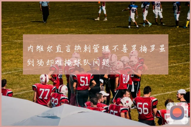 内维尔直言热刺管理不善罗梅罗虽到场却难掩球队问题