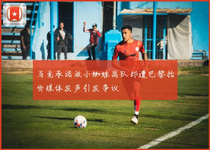 马竞承诺放小蜘蛛离队却遭巴黎抬价媒体发声引发争议