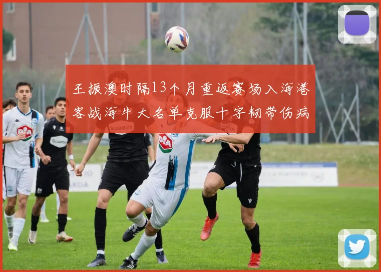 王振澳时隔13个月重返赛场入海港客战海牛大名单克服十字韧带伤病挑战