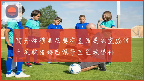 阿丹称穆里尼奥在皇马更衣室威信十足敢将姆巴佩等巨星放替补