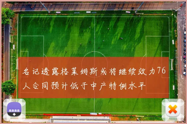 名记透露格莱姆斯或将继续效力76人合同预计低于中产特例水平
