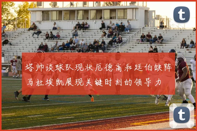 塔帅谈球队现状厄德高和廷伯缺阵马杜埃凯展现关键时刻的领导力